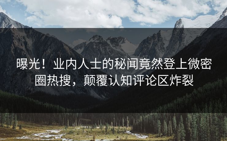 曝光！业内人士的秘闻竟然登上微密圈热搜，颠覆认知评论区炸裂