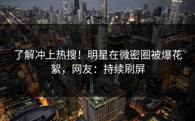 了解冲上热搜！明星在微密圈被爆花絮，网友：持续刷屏