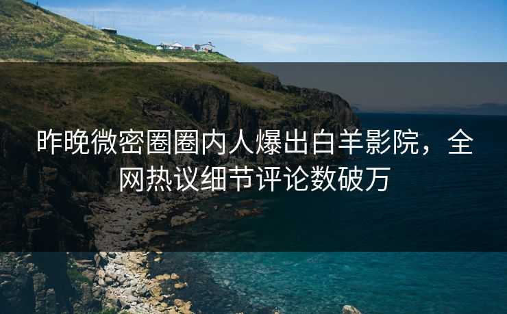 昨晚微密圈圈内人爆出白羊影院，全网热议细节评论数破万