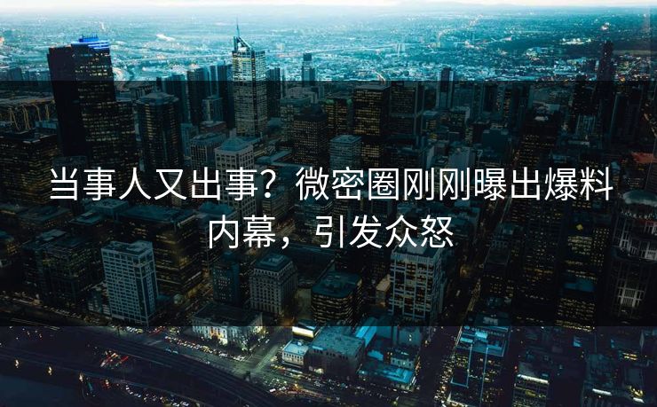 当事人又出事？微密圈刚刚曝出爆料内幕，引发众怒