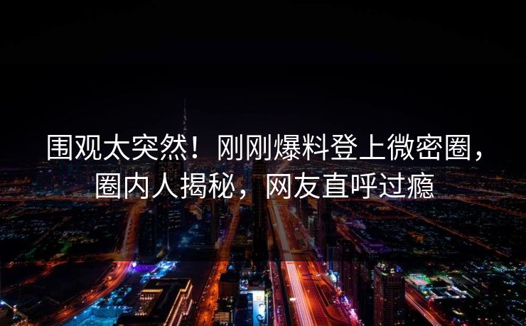 围观太突然！刚刚爆料登上微密圈，圈内人揭秘，网友直呼过瘾