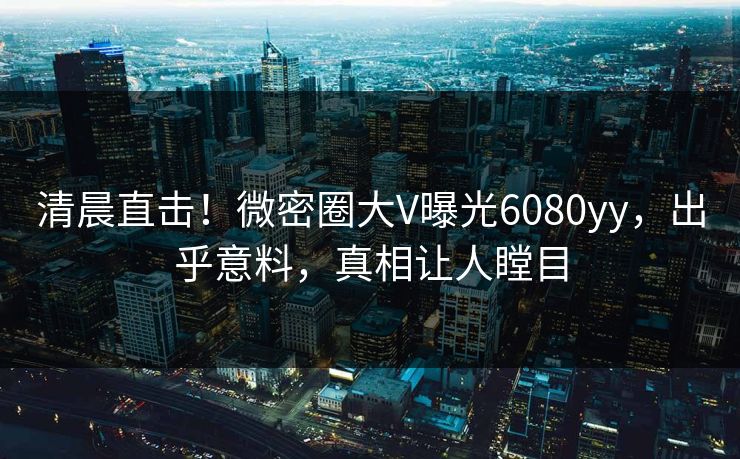 清晨直击！微密圈大V曝光6080yy，出乎意料，真相让人瞠目