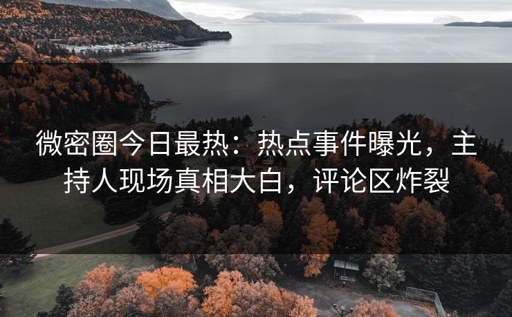 微密圈今日最热：热点事件曝光，主持人现场真相大白，评论区炸裂
