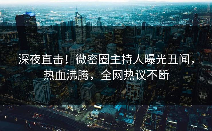 深夜直击！微密圈主持人曝光丑闻，热血沸腾，全网热议不断