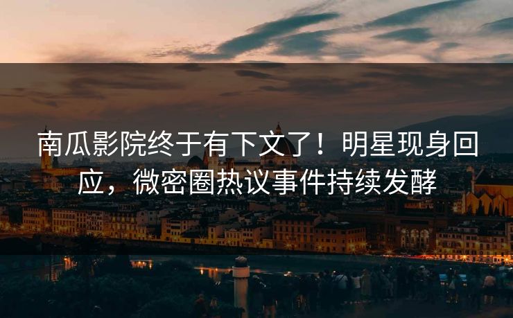 南瓜影院终于有下文了！明星现身回应，微密圈热议事件持续发酵