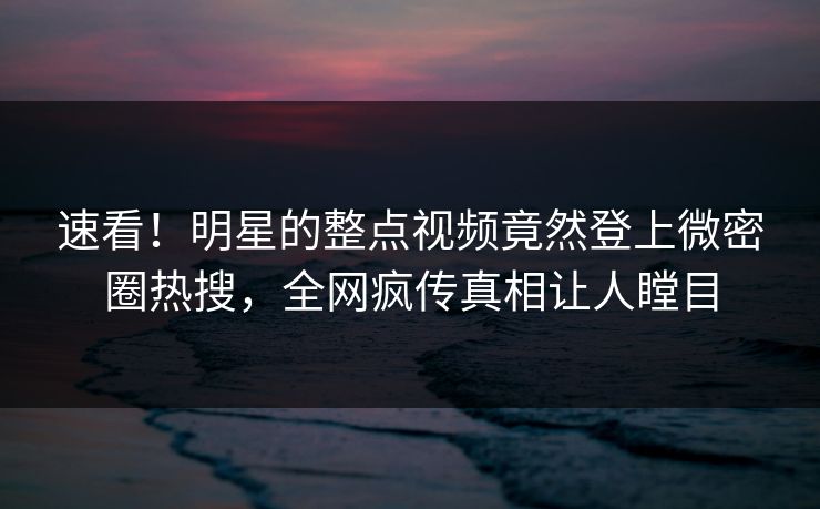 速看！明星的整点视频竟然登上微密圈热搜，全网疯传真相让人瞠目