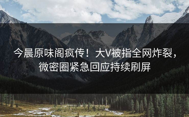今晨原味阁疯传！大V被指全网炸裂，微密圈紧急回应持续刷屏