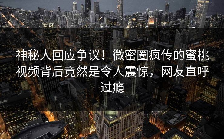 神秘人回应争议！微密圈疯传的蜜桃视频背后竟然是令人震惊，网友直呼过瘾