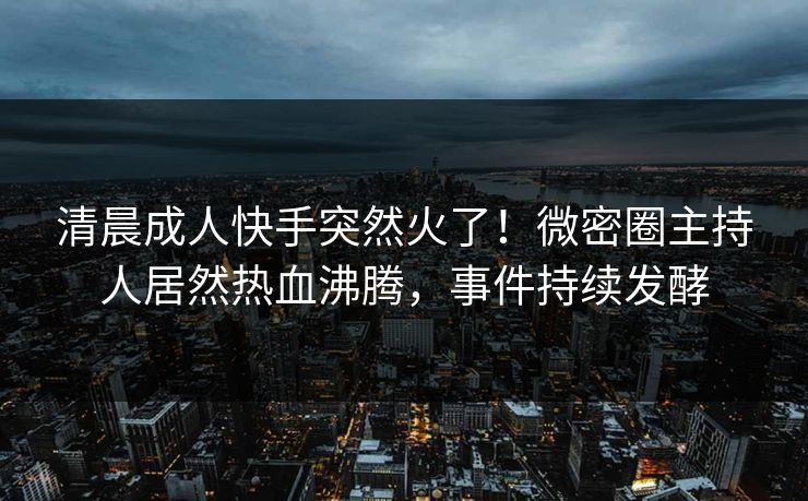 清晨成人快手突然火了！微密圈主持人居然热血沸腾，事件持续发酵