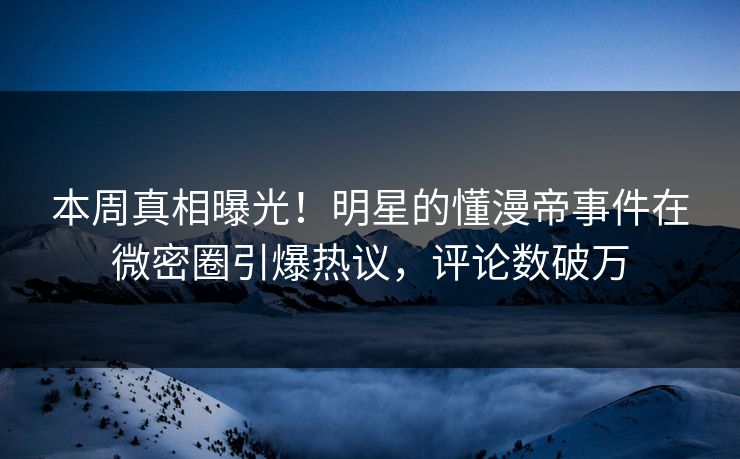 本周真相曝光！明星的懂漫帝事件在微密圈引爆热议，评论数破万