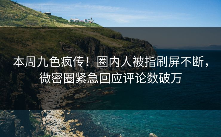 本周九色疯传！圈内人被指刷屏不断，微密圈紧急回应评论数破万