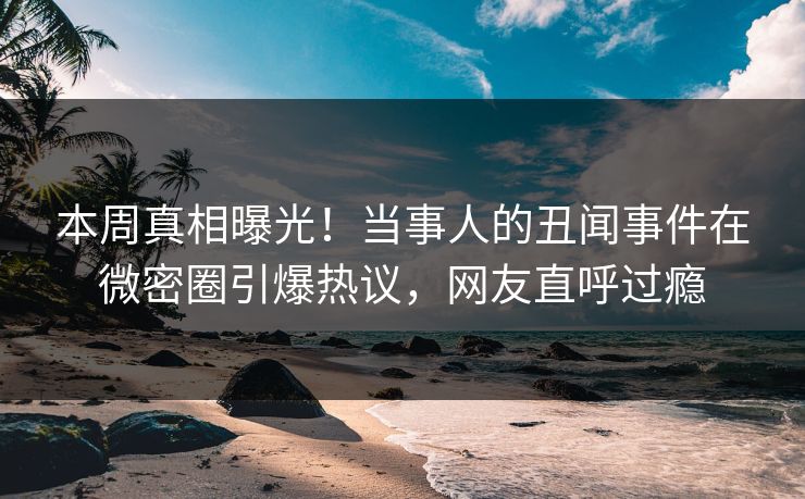 本周真相曝光！当事人的丑闻事件在微密圈引爆热议，网友直呼过瘾