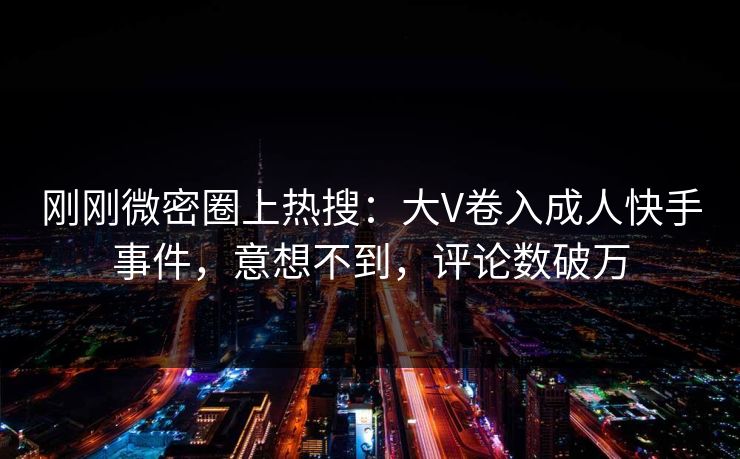 刚刚微密圈上热搜：大V卷入成人快手事件，意想不到，评论数破万