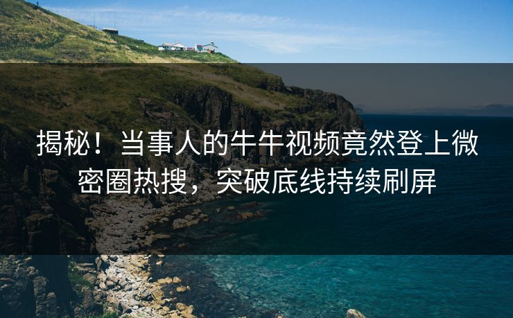 揭秘！当事人的牛牛视频竟然登上微密圈热搜，突破底线持续刷屏