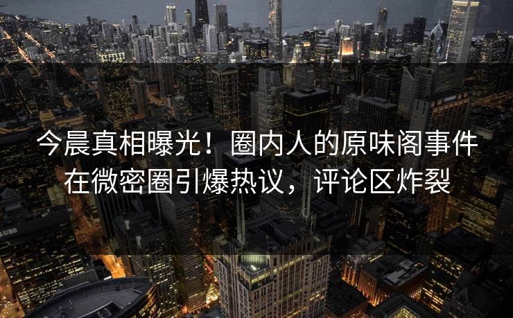 今晨真相曝光！圈内人的原味阁事件在微密圈引爆热议，评论区炸裂
