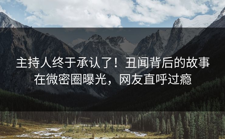 主持人终于承认了！丑闻背后的故事在微密圈曝光，网友直呼过瘾