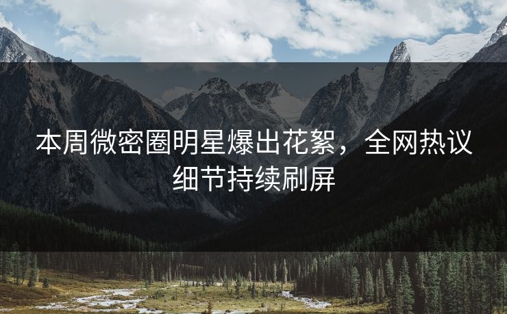 本周微密圈明星爆出花絮，全网热议细节持续刷屏