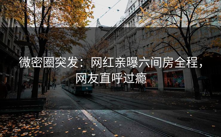 微密圈突发：网红亲曝六间房全程，网友直呼过瘾