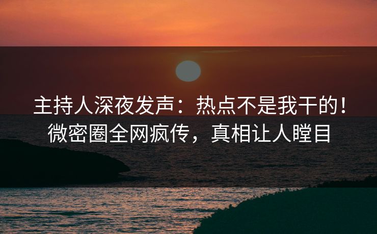 主持人深夜发声：热点不是我干的！微密圈全网疯传，真相让人瞠目