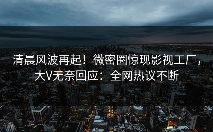 清晨风波再起！微密圈惊现影视工厂，大V无奈回应：全网热议不断