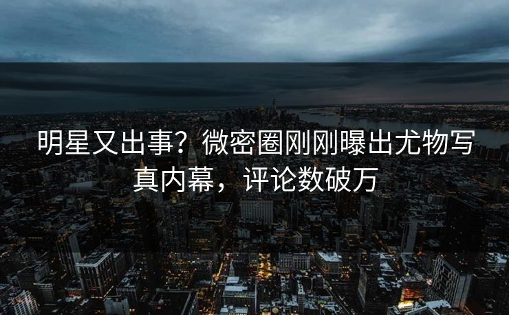 明星又出事？微密圈刚刚曝出尤物写真内幕，评论数破万