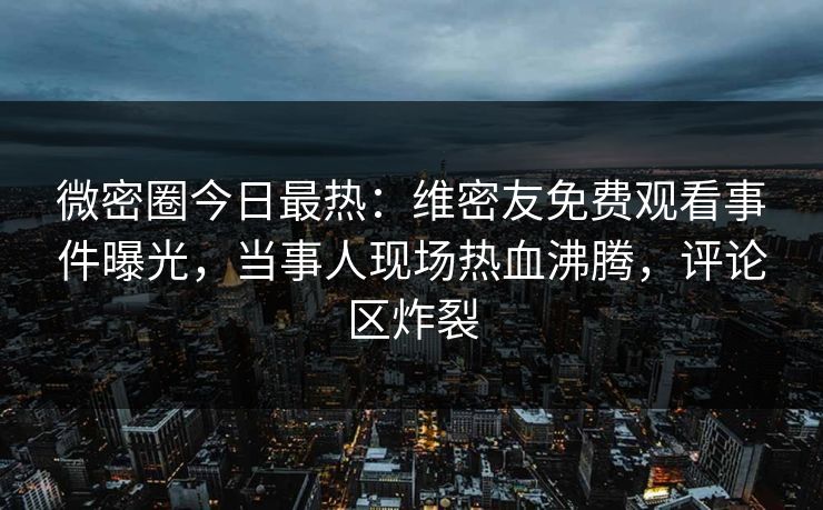 微密圈今日最热：维密友免费观看事件曝光，当事人现场热血沸腾，评论区炸裂