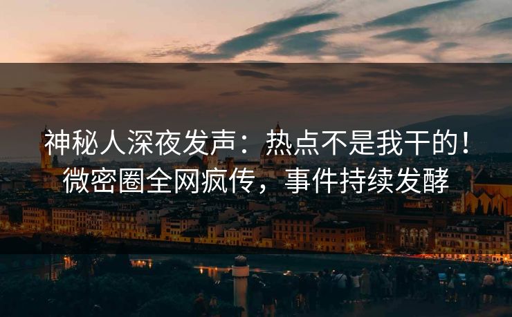 神秘人深夜发声：热点不是我干的！微密圈全网疯传，事件持续发酵
