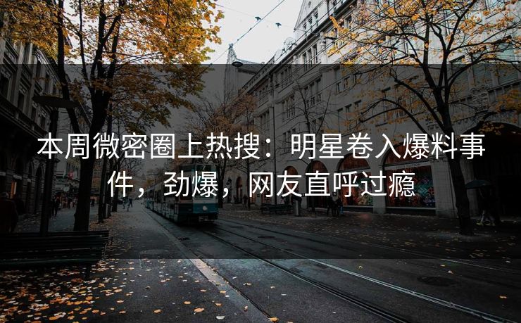 本周微密圈上热搜：明星卷入爆料事件，劲爆，网友直呼过瘾