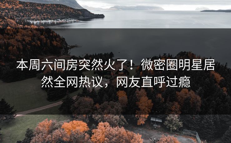 本周六间房突然火了！微密圈明星居然全网热议，网友直呼过瘾