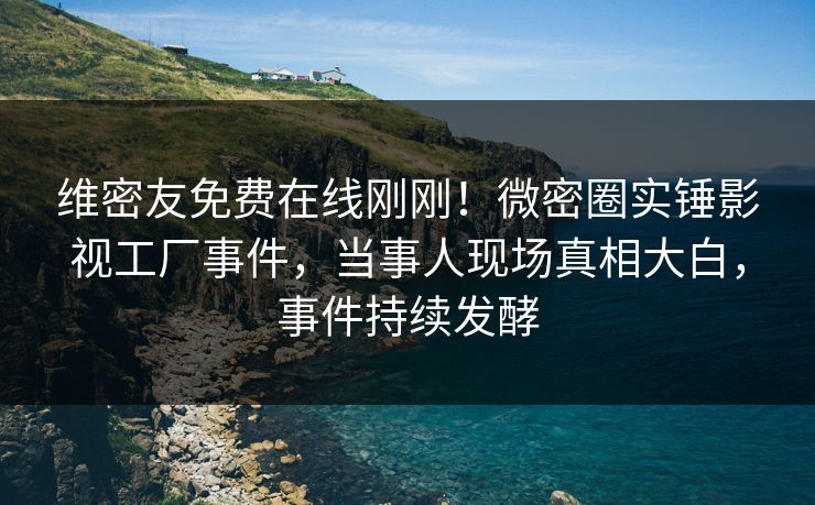维密友免费在线刚刚！微密圈实锤影视工厂事件，当事人现场真相大白，事件持续发酵