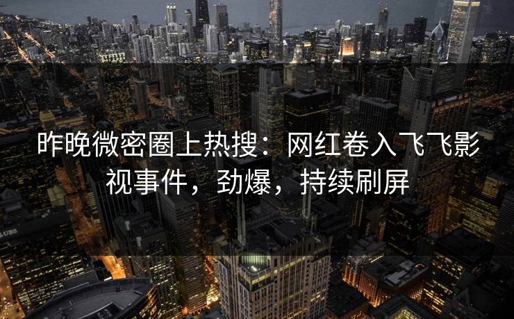 昨晚微密圈上热搜：网红卷入飞飞影视事件，劲爆，持续刷屏