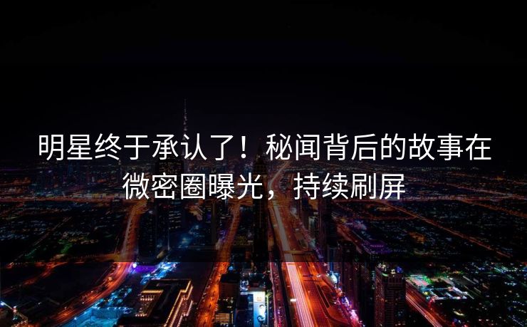 明星终于承认了！秘闻背后的故事在微密圈曝光，持续刷屏