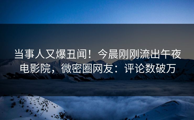 当事人又爆丑闻！今晨刚刚流出午夜电影院，微密圈网友：评论数破万