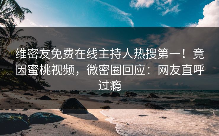 维密友免费在线主持人热搜第一！竟因蜜桃视频，微密圈回应：网友直呼过瘾