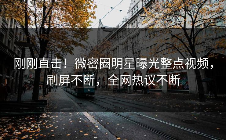 刚刚直击！微密圈明星曝光整点视频，刷屏不断，全网热议不断