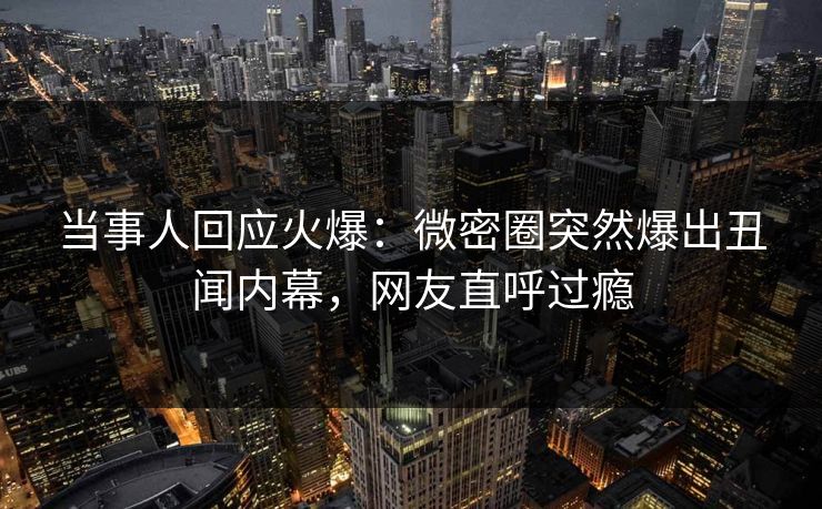 当事人回应火爆：微密圈突然爆出丑闻内幕，网友直呼过瘾