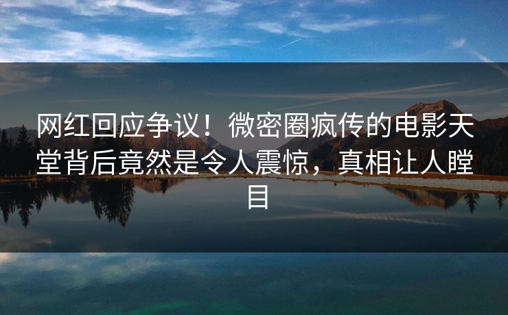 网红回应争议！微密圈疯传的电影天堂背后竟然是令人震惊，真相让人瞠目