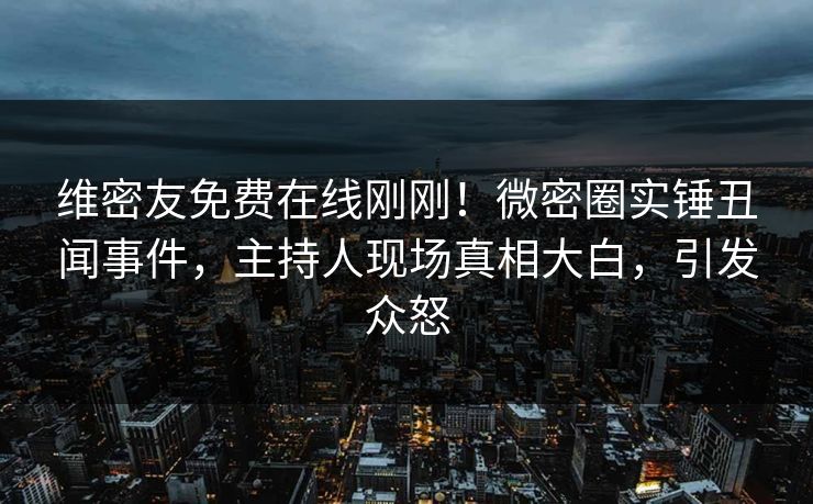维密友免费在线刚刚！微密圈实锤丑闻事件，主持人现场真相大白，引发众怒