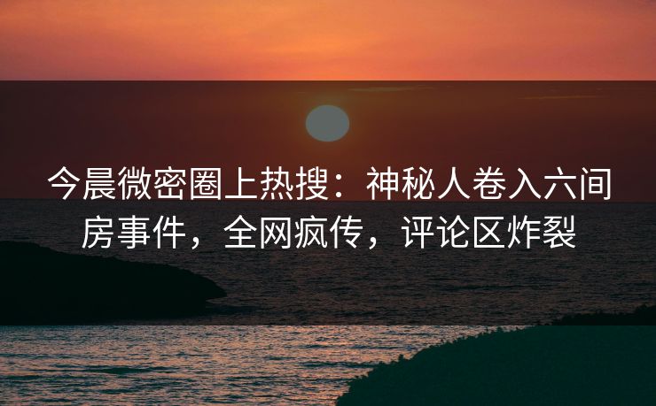 今晨微密圈上热搜：神秘人卷入六间房事件，全网疯传，评论区炸裂