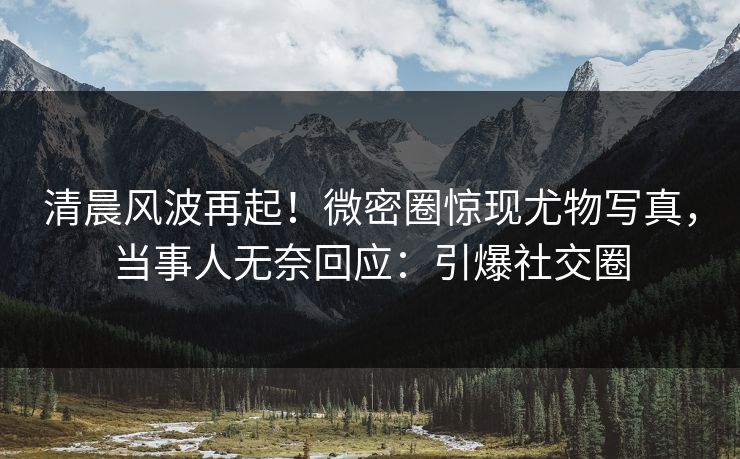 清晨风波再起！微密圈惊现尤物写真，当事人无奈回应：引爆社交圈