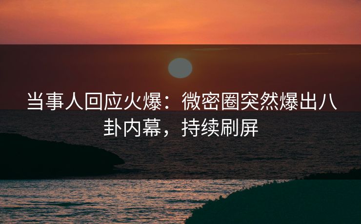 当事人回应火爆：微密圈突然爆出八卦内幕，持续刷屏