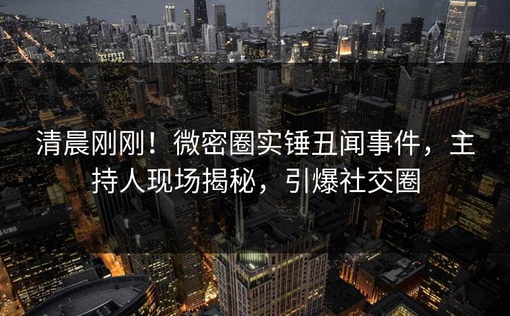 清晨刚刚！微密圈实锤丑闻事件，主持人现场揭秘，引爆社交圈