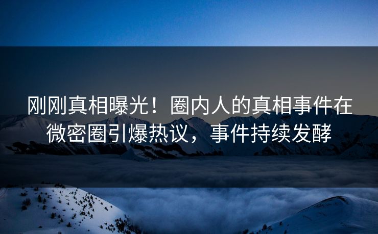 刚刚真相曝光！圈内人的真相事件在微密圈引爆热议，事件持续发酵