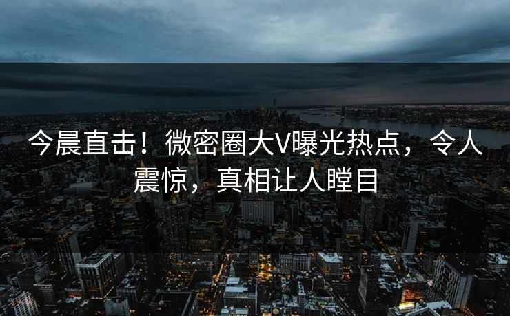 今晨直击！微密圈大V曝光热点，令人震惊，真相让人瞠目