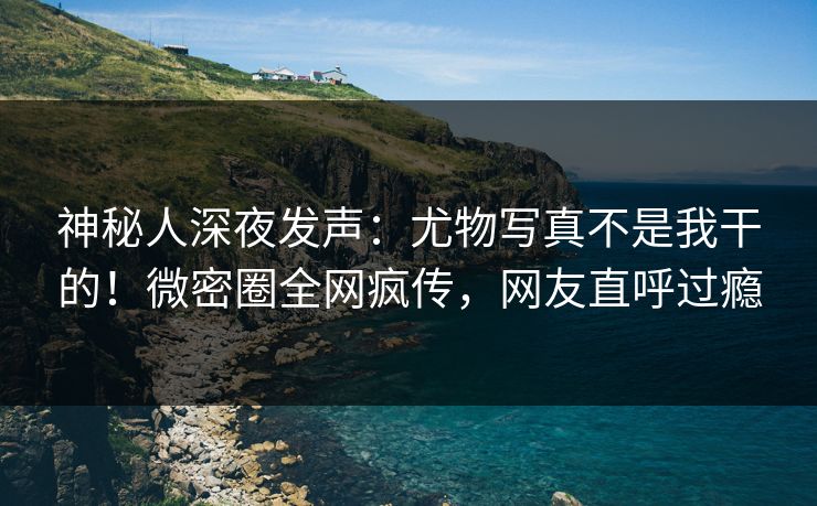 神秘人深夜发声：尤物写真不是我干的！微密圈全网疯传，网友直呼过瘾
