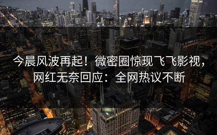 今晨风波再起！微密圈惊现飞飞影视，网红无奈回应：全网热议不断