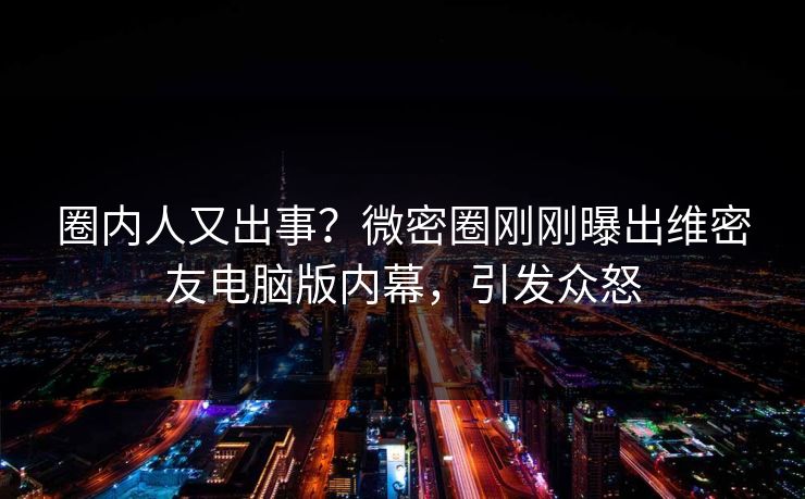 圈内人又出事？微密圈刚刚曝出维密友电脑版内幕，引发众怒