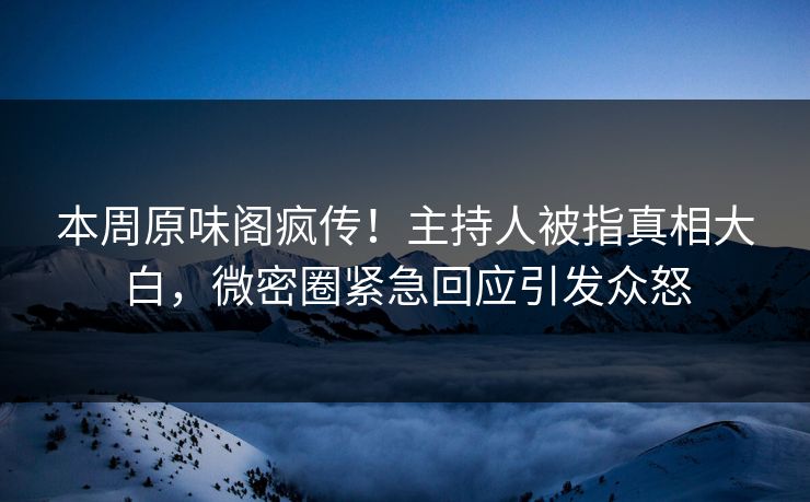 本周原味阁疯传！主持人被指真相大白，微密圈紧急回应引发众怒