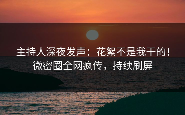 主持人深夜发声：花絮不是我干的！微密圈全网疯传，持续刷屏