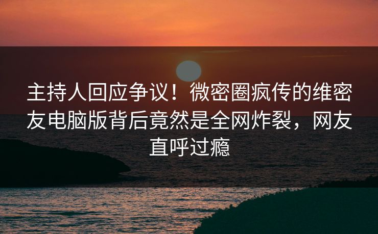 主持人回应争议！微密圈疯传的维密友电脑版背后竟然是全网炸裂，网友直呼过瘾